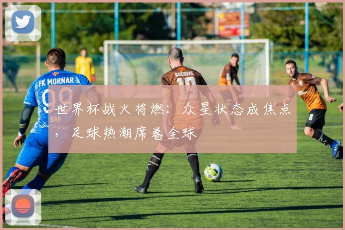世界杯战火将燃：众星状态成焦点，足球热潮席卷全球