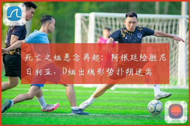 死亡之组悬念再起：阿根廷险胜尼日利亚，D组出线形势扑朔迷离