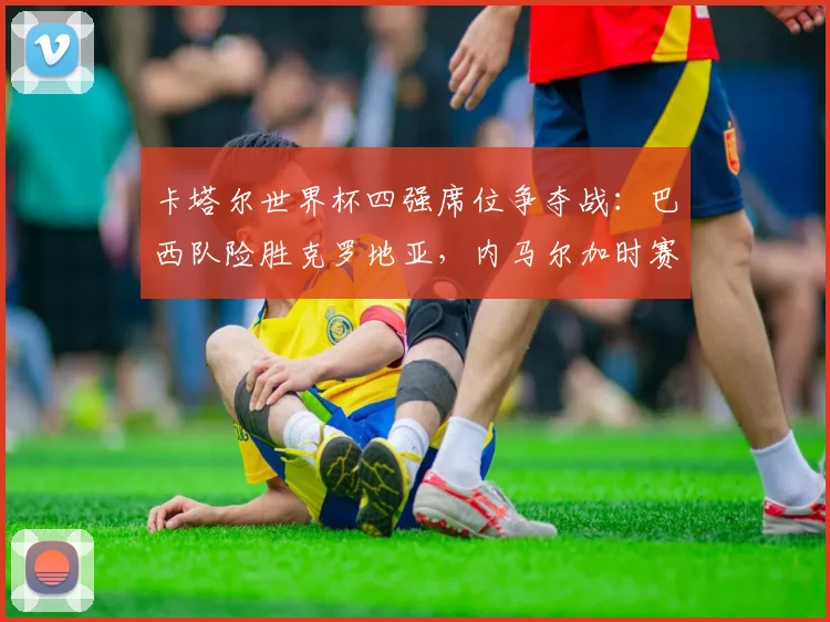 卡塔尔世界杯四强席位争夺战：巴西队险胜克罗地亚，内马尔加时赛绝杀