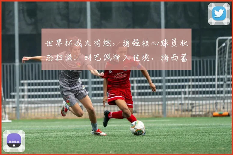 世界杯战火将燃，诸强核心球员状态扫描：姆巴佩渐入佳境，梅西蓄势待发